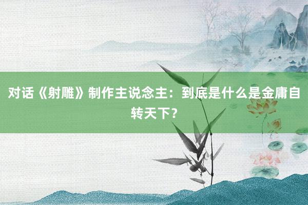 对话《射雕》制作主说念主:到底是什么是金庸自转天下?